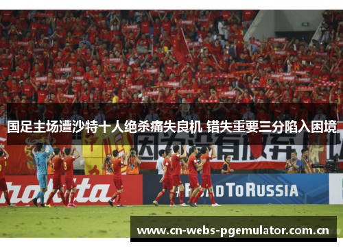 国足主场遭沙特十人绝杀痛失良机 错失重要三分陷入困境 国足主场遭沙特十人绝杀痛失良机 错失重要三分陷入困境