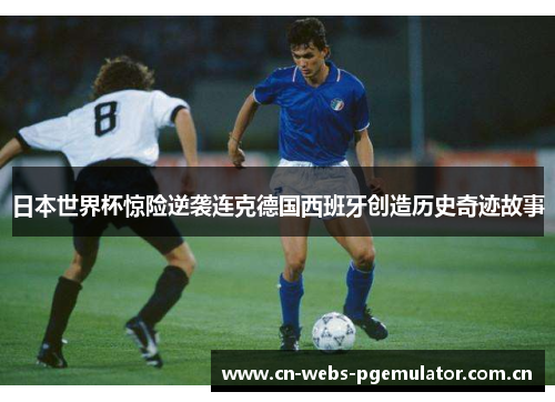 日本世界杯惊险逆袭连克德国西班牙创造历史奇迹故事 日本世界杯惊险逆袭连克德国西班牙创造历史奇迹故事